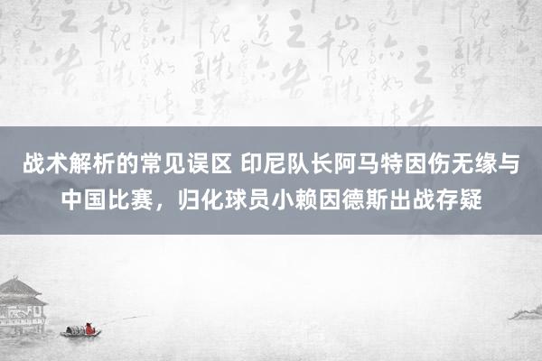 战术解析的常见误区 印尼队长阿马特因伤无缘与中国比赛，归化球员小赖因德斯出战存疑