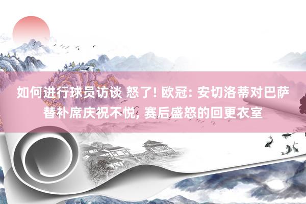 如何进行球员访谈 怒了! 欧冠: 安切洛蒂对巴萨替补席庆祝不悦, 赛后盛怒的回更衣室