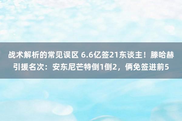 战术解析的常见误区 6.6亿签21东谈主！滕哈赫引援名次：安东尼芒特倒1倒2，俩免签进前5