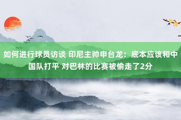 如何进行球员访谈 印尼主帅申台龙：底本应该和中国队打平 对巴林的比赛被偷走了2分