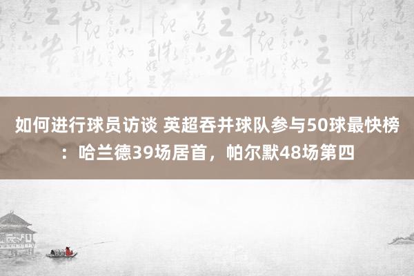 如何进行球员访谈 英超吞并球队参与50球最快榜：哈兰德39场居首，帕尔默48场第四