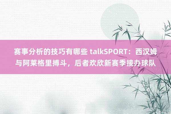 赛事分析的技巧有哪些 talkSPORT：西汉姆与阿莱格里搏斗，后者欢欣新赛季接办球队