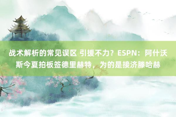 战术解析的常见误区 引援不力？ESPN：阿什沃斯今夏拍板签德里赫特，为的是接济滕哈赫