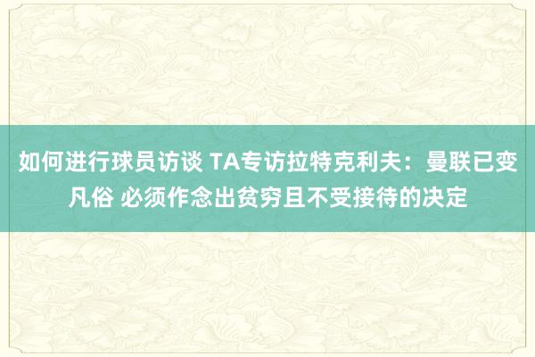 如何进行球员访谈 TA专访拉特克利夫：曼联已变凡俗 必须作念出贫穷且不受接待的决定