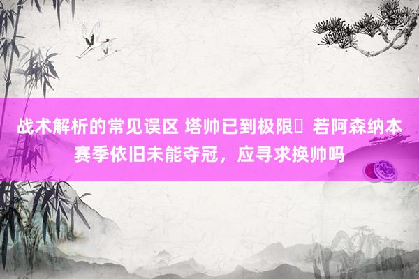 战术解析的常见误区 塔帅已到极限❓若阿森纳本赛季依旧未能夺冠，应寻求换帅吗