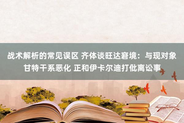 战术解析的常见误区 齐体谈旺达窘境：与现对象甘特干系恶化 正和伊卡尔迪打仳离讼事