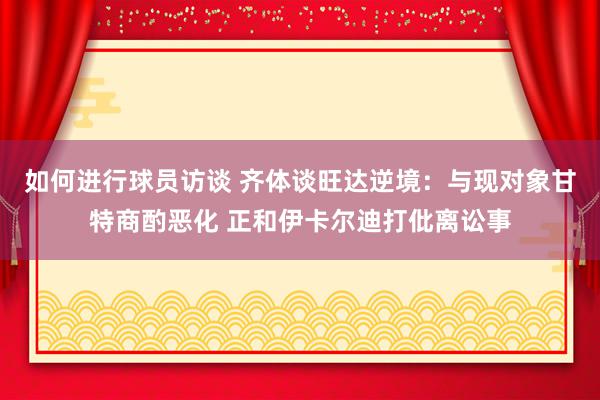 如何进行球员访谈 齐体谈旺达逆境：与现对象甘特商酌恶化 正和伊卡尔迪打仳离讼事