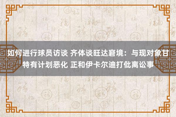 如何进行球员访谈 齐体谈旺达窘境：与现对象甘特有计划恶化 正和伊卡尔迪打仳离讼事