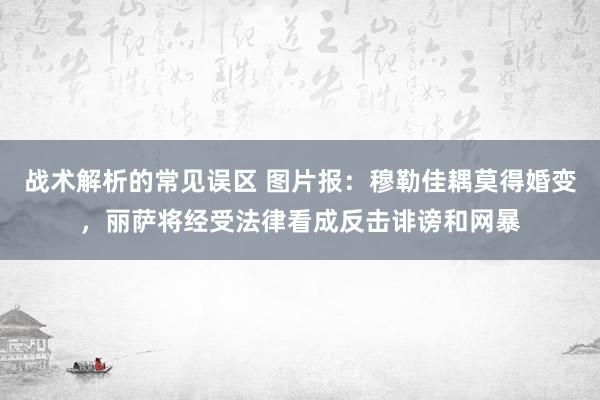 战术解析的常见误区 图片报：穆勒佳耦莫得婚变，丽萨将经受法律看成反击诽谤和网暴