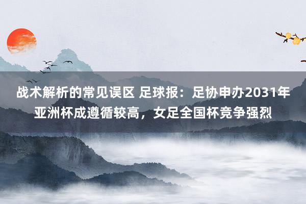 战术解析的常见误区 足球报：足协申办2031年亚洲杯成遵循较高，女足全国杯竞争强烈