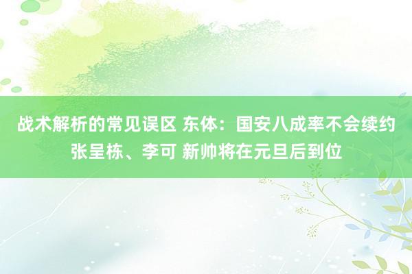 战术解析的常见误区 东体：国安八成率不会续约张呈栋、李可 新帅将在元旦后到位