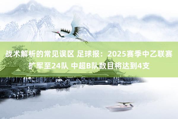 战术解析的常见误区 足球报：2025赛季中乙联赛扩军至24队 中超B队数目将达到4支