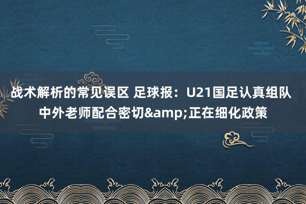 战术解析的常见误区 足球报：U21国足认真组队 中外老师配合密切&正在细化政策