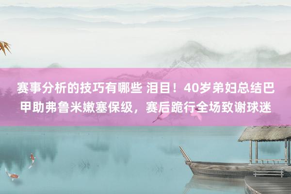 赛事分析的技巧有哪些 泪目！40岁弟妇总结巴甲助弗鲁米嫩塞保级，赛后跪行全场致谢球迷