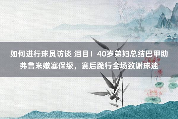 如何进行球员访谈 泪目！40岁弟妇总结巴甲助弗鲁米嫩塞保级，赛后跪行全场致谢球迷