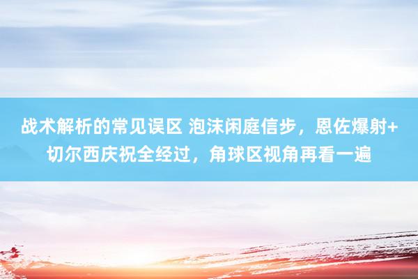 战术解析的常见误区 泡沫闲庭信步，恩佐爆射+切尔西庆祝全经过，角球区视角再看一遍