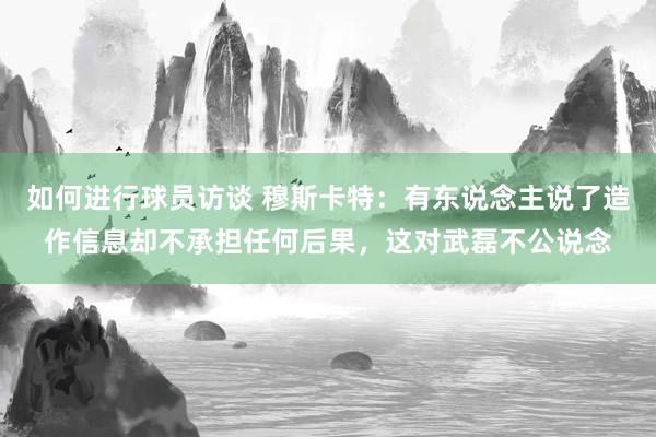 如何进行球员访谈 穆斯卡特：有东说念主说了造作信息却不承担任何后果，这对武磊不公说念