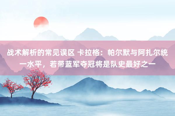 战术解析的常见误区 卡拉格：帕尔默与阿扎尔统一水平，若带蓝军夺冠将是队史最好之一