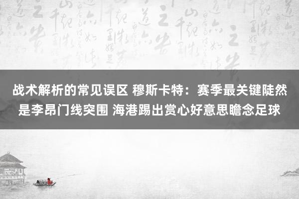 战术解析的常见误区 穆斯卡特：赛季最关键陡然是李昂门线突围 海港踢出赏心好意思瞻念足球