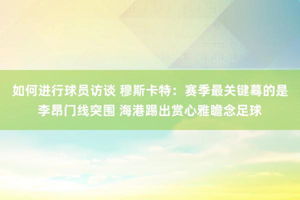 如何进行球员访谈 穆斯卡特：赛季最关键蓦的是李昂门线突围 海港踢出赏心雅瞻念足球