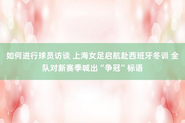 如何进行球员访谈 上海女足启航赴西班牙冬训 全队对新赛季喊出“争冠”标语