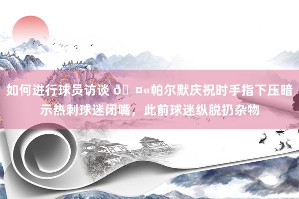 如何进行球员访谈 🤫帕尔默庆祝时手指下压暗示热刺球迷闭嘴，此前球迷纵脱扔杂物