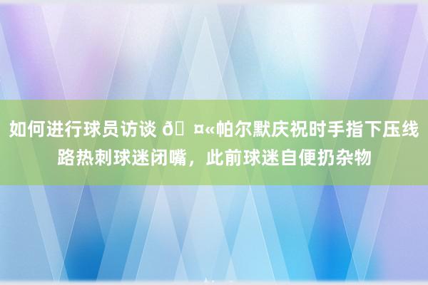 如何进行球员访谈 🤫帕尔默庆祝时手指下压线路热刺球迷闭嘴，此前球迷自便扔杂物