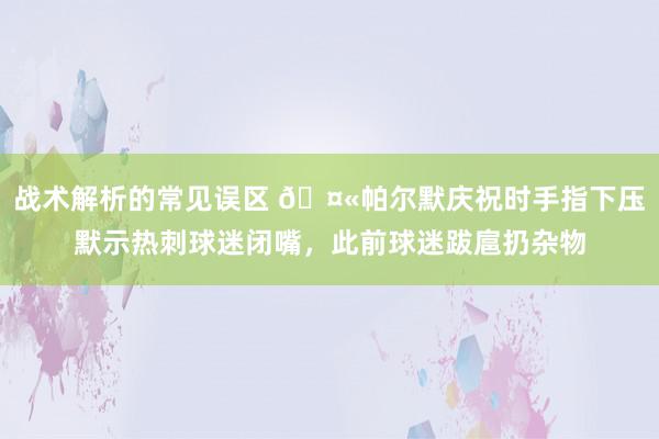 战术解析的常见误区 🤫帕尔默庆祝时手指下压默示热刺球迷闭嘴，此前球迷跋扈扔杂物