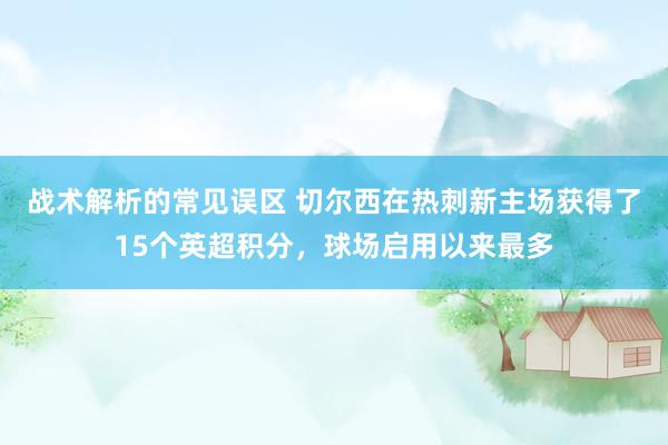 战术解析的常见误区 切尔西在热刺新主场获得了15个英超积分，球场启用以来最多