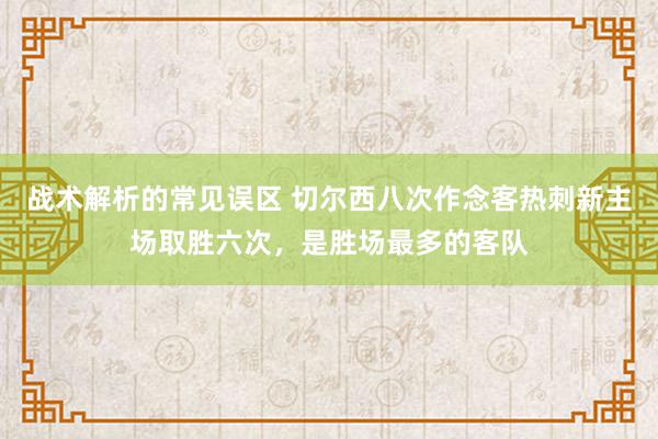 战术解析的常见误区 切尔西八次作念客热刺新主场取胜六次，是胜场最多的客队