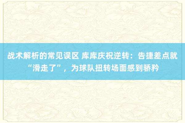 战术解析的常见误区 库库庆祝逆转：告捷差点就“滑走了”，为球队扭转场面感到骄矜