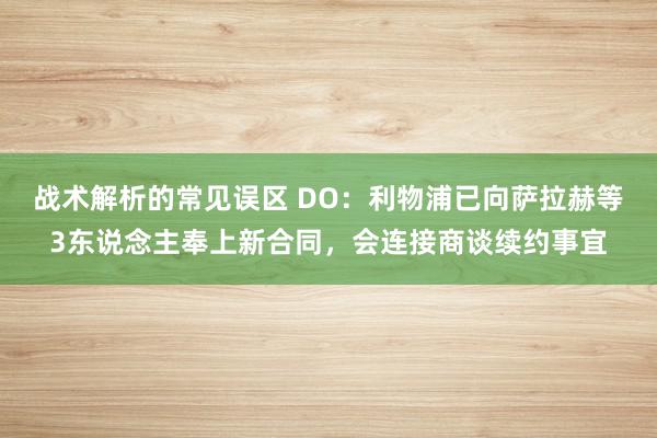 战术解析的常见误区 DO：利物浦已向萨拉赫等3东说念主奉上新合同，会连接商谈续约事宜