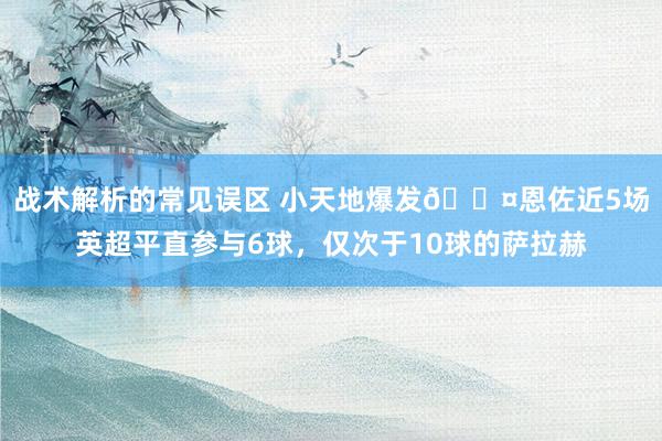 战术解析的常见误区 小天地爆发😤恩佐近5场英超平直参与6球，仅次于10球的萨拉赫