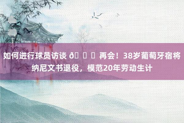 如何进行球员访谈 👋再会！38岁葡萄牙宿将纳尼文书退役，模范20年劳动生计