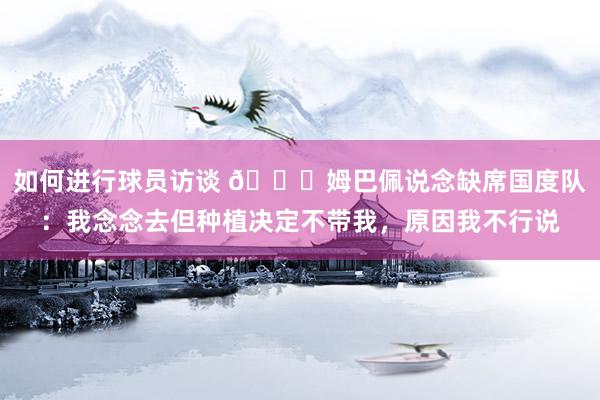 如何进行球员访谈 👀姆巴佩说念缺席国度队：我念念去但种植决定不带我，原因我不行说