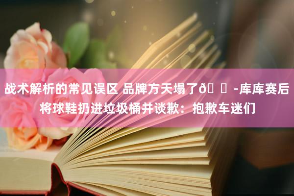 战术解析的常见误区 品牌方天塌了😭库库赛后将球鞋扔进垃圾桶并谈歉：抱歉车迷们