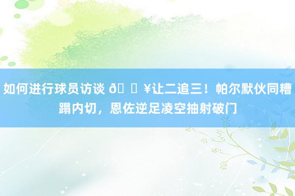 如何进行球员访谈 💥让二追三！帕尔默伙同糟蹋内切，恩佐逆足凌空抽射破门