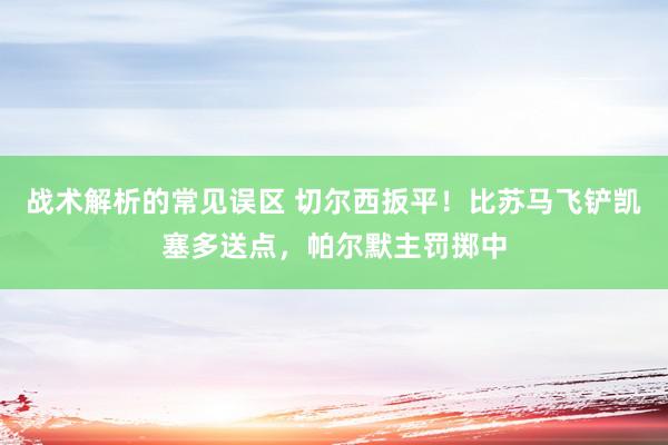 战术解析的常见误区 切尔西扳平！比苏马飞铲凯塞多送点，帕尔默主罚掷中