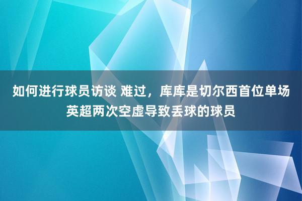 如何进行球员访谈 难过，库库是切尔西首位单场英超两次空虚导致丢球的球员