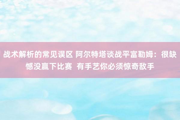 战术解析的常见误区 阿尔特塔谈战平富勒姆：很缺憾没赢下比赛  有手艺你必须惊奇敌手