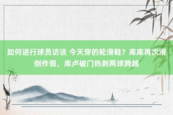 如何进行球员访谈 今天穿的轮滑鞋？库库再次滑倒作假，库卢破门热刺两球跨越