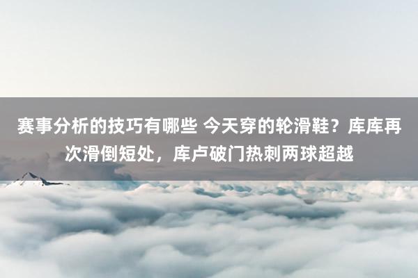 赛事分析的技巧有哪些 今天穿的轮滑鞋？库库再次滑倒短处，库卢破门热刺两球超越