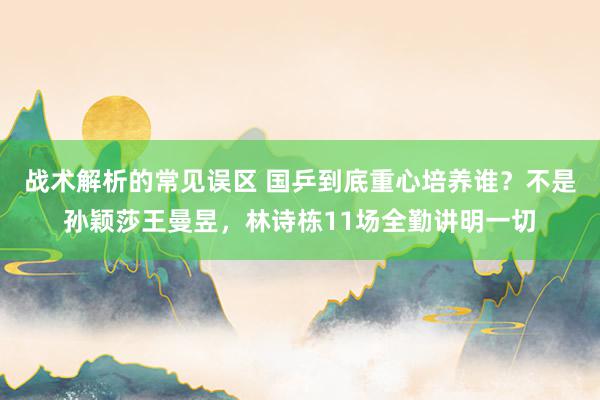 战术解析的常见误区 国乒到底重心培养谁？不是孙颖莎王曼昱，林诗栋11场全勤讲明一切