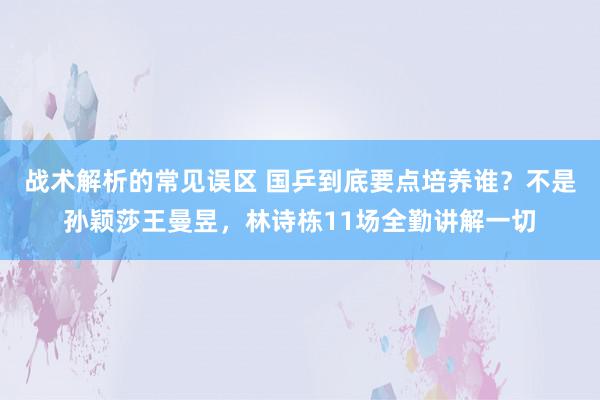 战术解析的常见误区 国乒到底要点培养谁？不是孙颖莎王曼昱，林诗栋11场全勤讲解一切