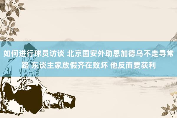 如何进行球员访谈 北京国安外助恩加德乌不走寻常路 东谈主家放假齐在败坏 他反而要获利