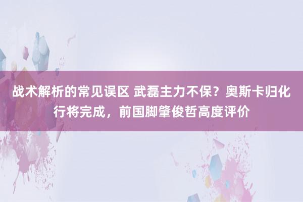 战术解析的常见误区 武磊主力不保？奥斯卡归化行将完成，前国脚肇俊哲高度评价