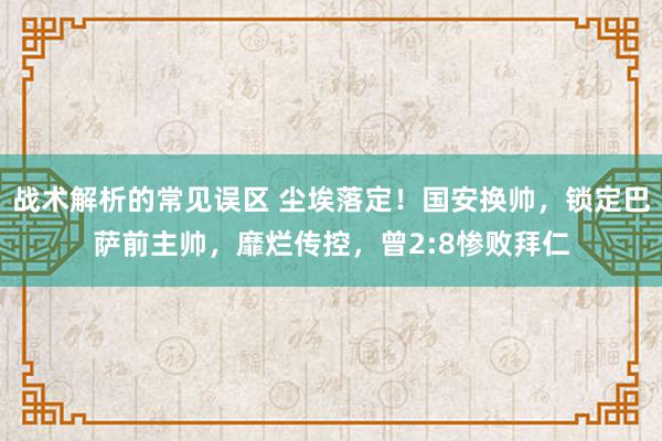 战术解析的常见误区 尘埃落定！国安换帅，锁定巴萨前主帅，靡烂传控，曾2:8惨败拜仁