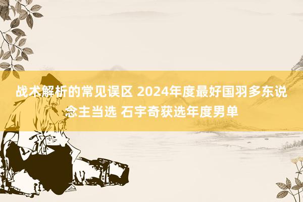 战术解析的常见误区 2024年度最好国羽多东说念主当选 石宇奇获选年度男单