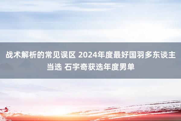 战术解析的常见误区 2024年度最好国羽多东谈主当选 石宇奇获选年度男单