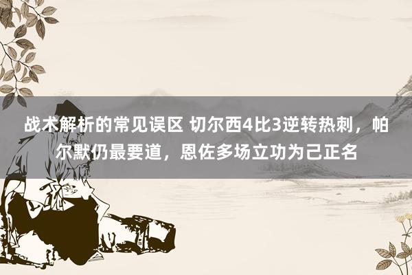 战术解析的常见误区 切尔西4比3逆转热刺，帕尔默仍最要道，恩佐多场立功为己正名